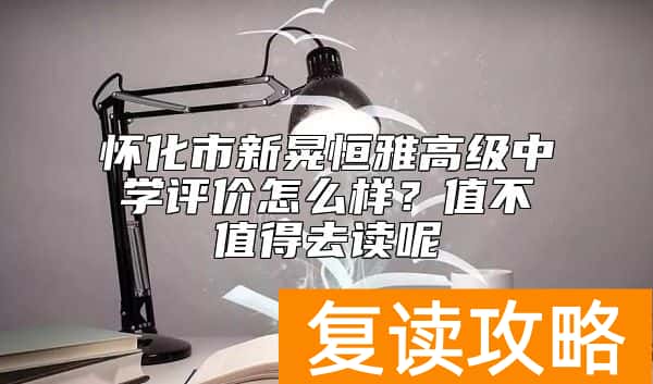 怀化市新晃恒雅高级中学评价怎么样？值不值得去读呢
